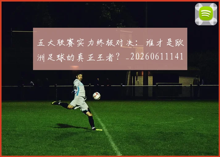 五大联赛实力终极对决：谁才是欧洲足球的真正王者？_20260611141131
