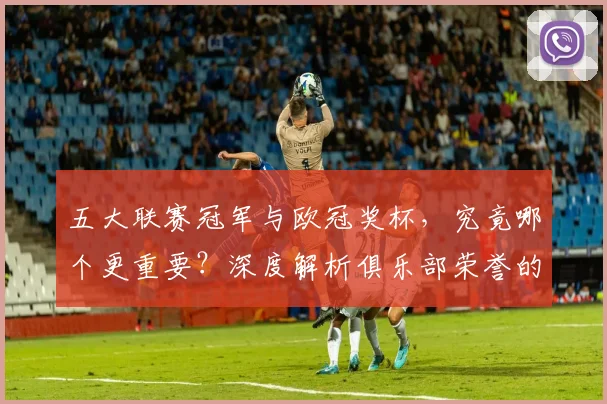 五大联赛冠军与欧冠奖杯，究竟哪个更重要？深度解析俱乐部荣誉的终极抉择
