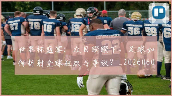 世界杯盛宴：众目睽睽下，足球如何折射全球狂欢与争议？_20260609201318