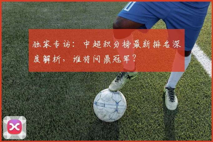 独家专访：中超积分榜最新排名深度解析，谁将问鼎冠军？