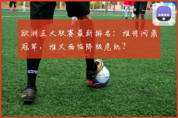 欧洲五大联赛最新排名：谁将问鼎冠军，谁又面临降级危机？