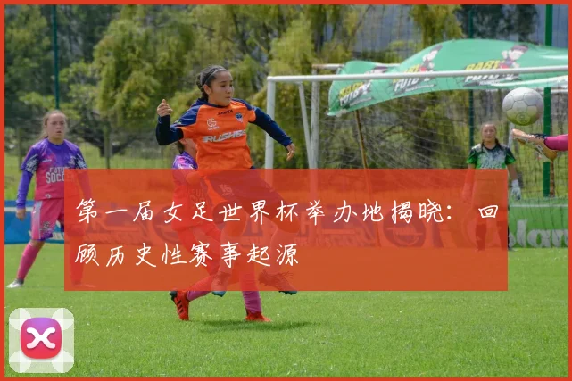 第一届女足世界杯举办地揭晓：回顾历史性赛事起源